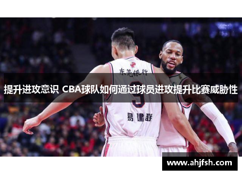 提升进攻意识 CBA球队如何通过球员进攻提升比赛威胁性