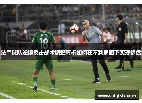 法甲球队逆境反击战术调整解析如何在不利局面下实现翻盘