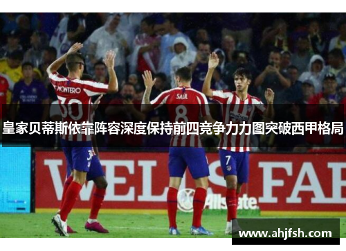 皇家贝蒂斯依靠阵容深度保持前四竞争力力图突破西甲格局